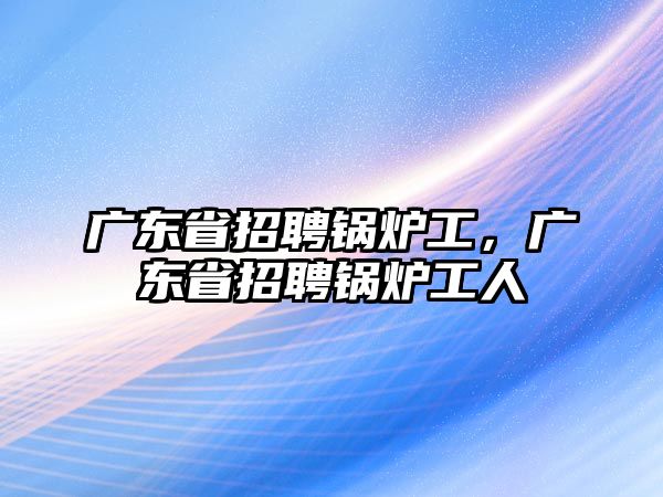 廣東省招聘鍋爐工，廣東省招聘鍋爐工人