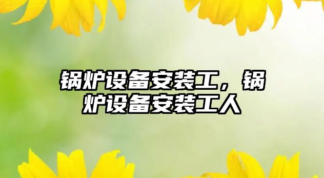 鍋爐設(shè)備安裝工，鍋爐設(shè)備安裝工人