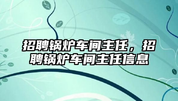 招聘鍋爐車間主任，招聘鍋爐車間主任信息