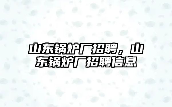 山東鍋爐廠招聘，山東鍋爐廠招聘信息