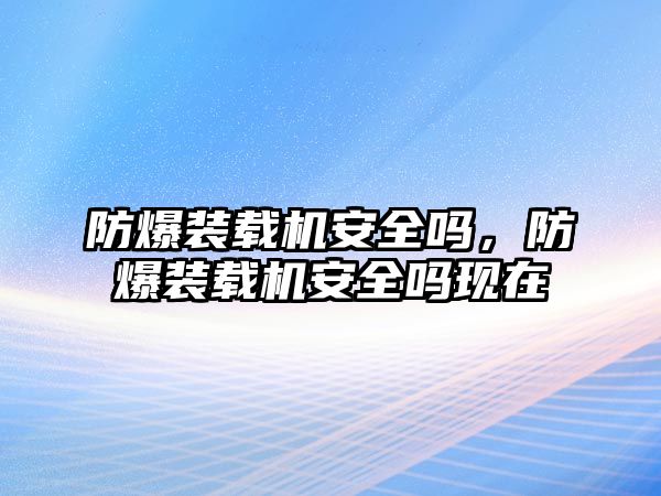 防爆裝載機(jī)安全嗎，防爆裝載機(jī)安全嗎現(xiàn)在