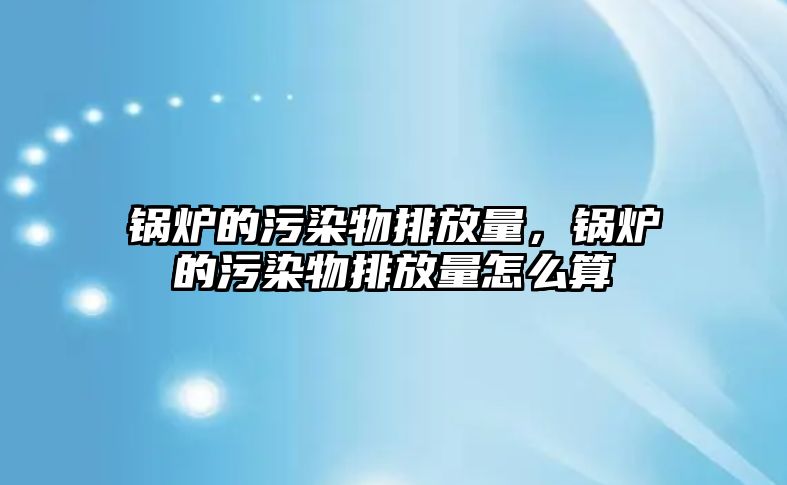 鍋爐的污染物排放量，鍋爐的污染物排放量怎么算