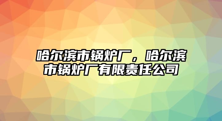 哈爾濱市鍋爐廠，哈爾濱市鍋爐廠有限責(zé)任公司