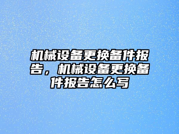 機械設備更換備件報告，機械設備更換備件報告怎么寫