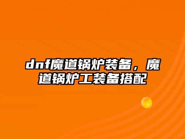 dnf魔道鍋爐裝備，魔道鍋爐工裝備搭配