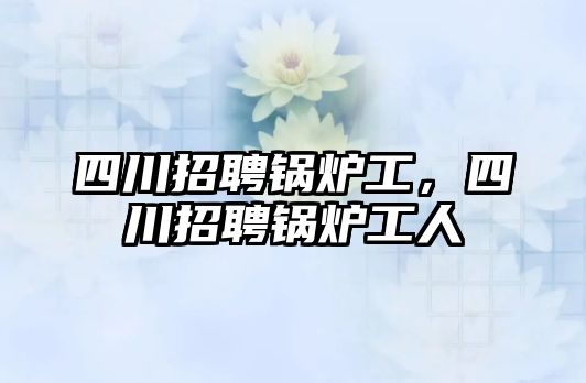 四川招聘鍋爐工，四川招聘鍋爐工人