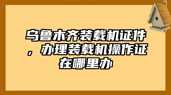 烏魯木齊裝載機(jī)證件，辦理裝載機(jī)操作證在哪里辦