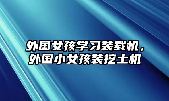 外國女孩學(xué)習(xí)裝載機，外國小女孩裝挖土機