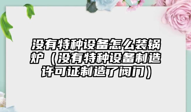 沒有特種設(shè)備怎么裝鍋爐（沒有特種設(shè)備制造許可證制造了閥門）