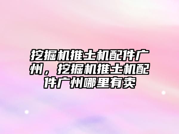 挖掘機推土機配件廣州，挖掘機推土機配件廣州哪里有賣