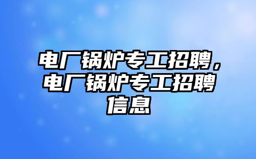 電廠鍋爐專工招聘，電廠鍋爐專工招聘信息