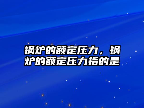 鍋爐的額定壓力，鍋爐的額定壓力指的是