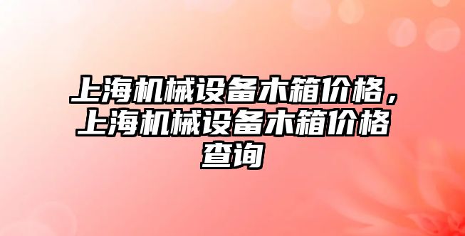 上海機械設備木箱價格，上海機械設備木箱價格查詢