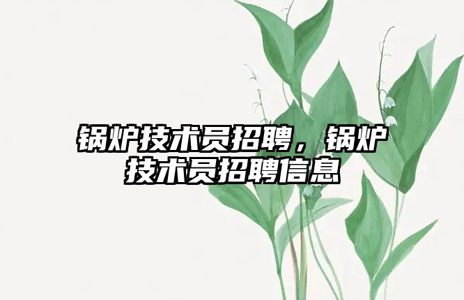 鍋爐技術(shù)員招聘，鍋爐技術(shù)員招聘信息