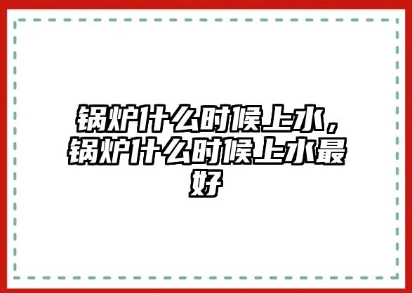 鍋爐什么時(shí)候上水，鍋爐什么時(shí)候上水最好