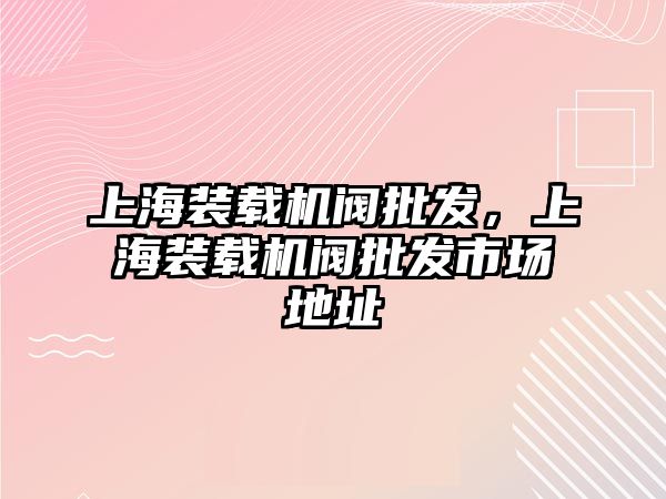 上海裝載機閥批發(fā)，上海裝載機閥批發(fā)市場地址