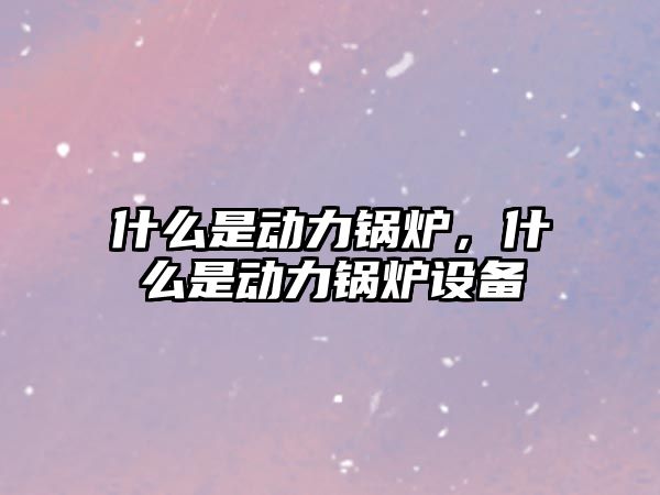 什么是動力鍋爐，什么是動力鍋爐設備