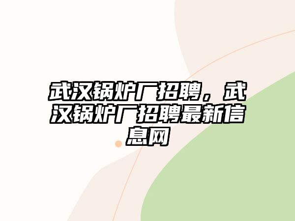 武漢鍋爐廠招聘，武漢鍋爐廠招聘最新信息網(wǎng)