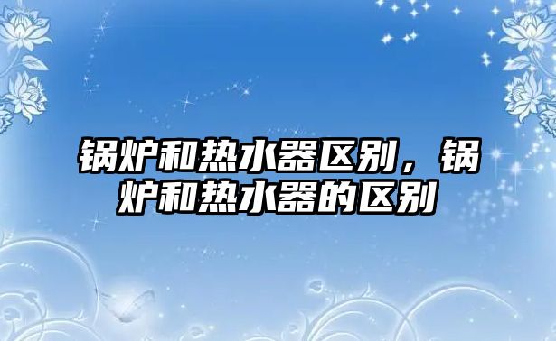 鍋爐和熱水器區(qū)別，鍋爐和熱水器的區(qū)別