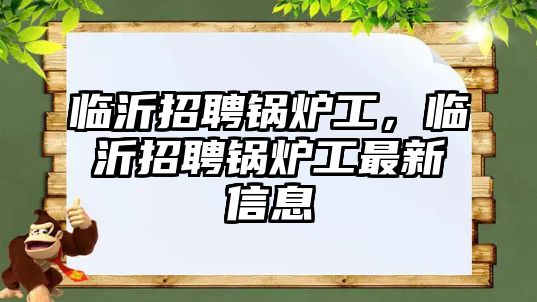 臨沂招聘鍋爐工，臨沂招聘鍋爐工最新信息