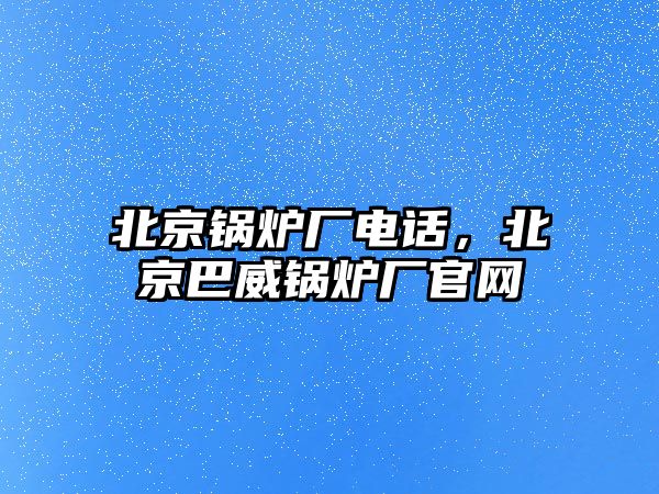 北京鍋爐廠電話，北京巴威鍋爐廠官網(wǎng)