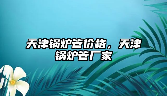 天津鍋爐管價格，天津鍋爐管廠家