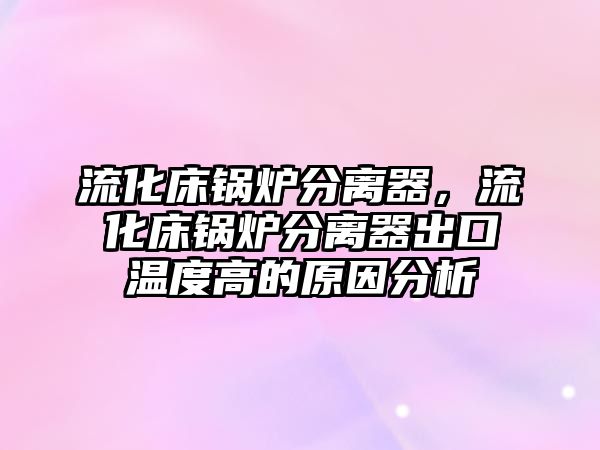 流化床鍋爐分離器，流化床鍋爐分離器出口溫度高的原因分析