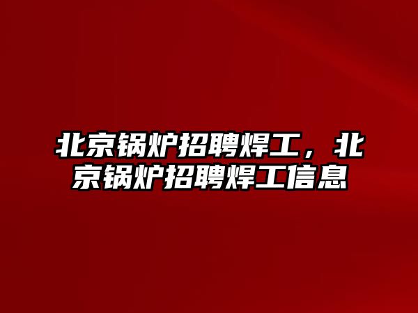 北京鍋爐招聘焊工，北京鍋爐招聘焊工信息