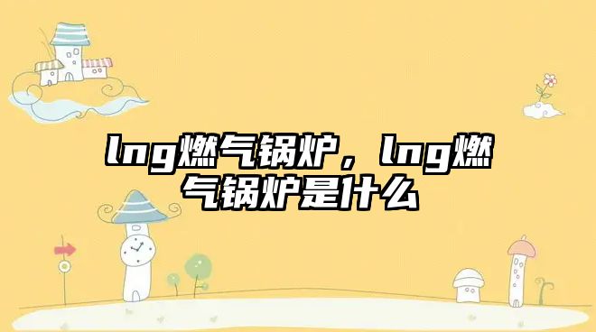 lng燃氣鍋爐，lng燃氣鍋爐是什么