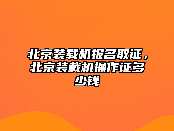 北京裝載機報名取證，北京裝載機操作證多少錢