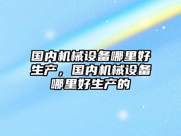 國內機械設備哪里好生產，國內機械設備哪里好生產的