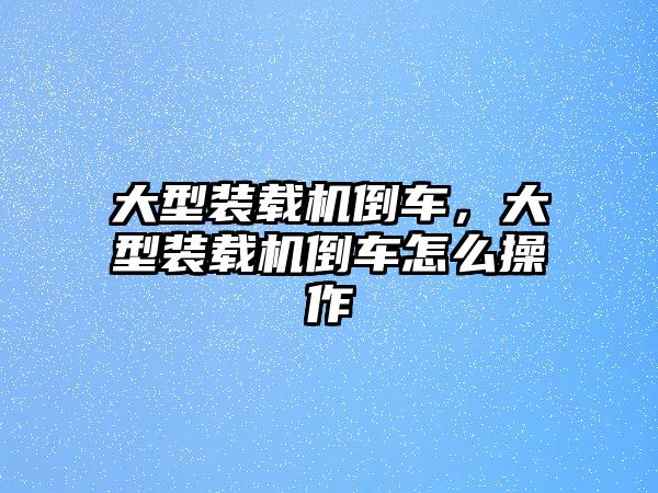 大型裝載機倒車，大型裝載機倒車怎么操作