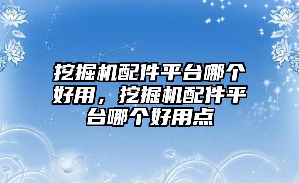 挖掘機配件平臺哪個好用，挖掘機配件平臺哪個好用點