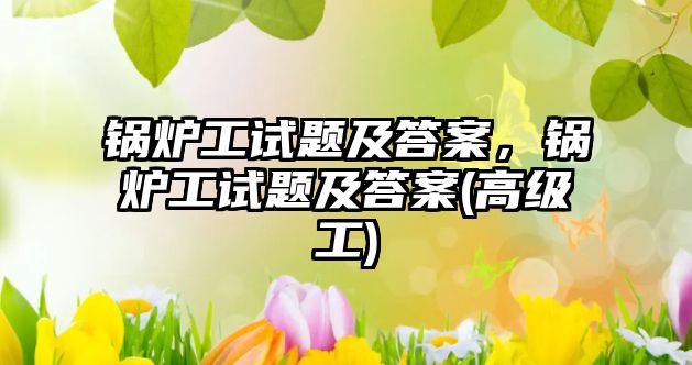 鍋爐工試題及答案，鍋爐工試題及答案(高級(jí)工)