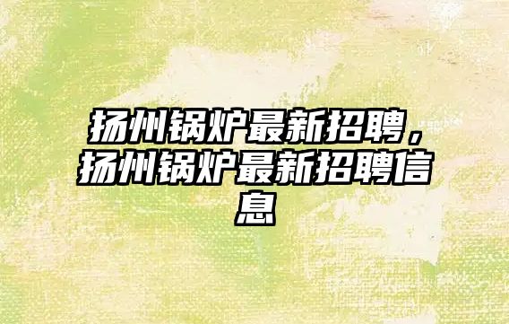 揚州鍋爐最新招聘，揚州鍋爐最新招聘信息