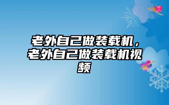 老外自己做裝載機，老外自己做裝載機視頻