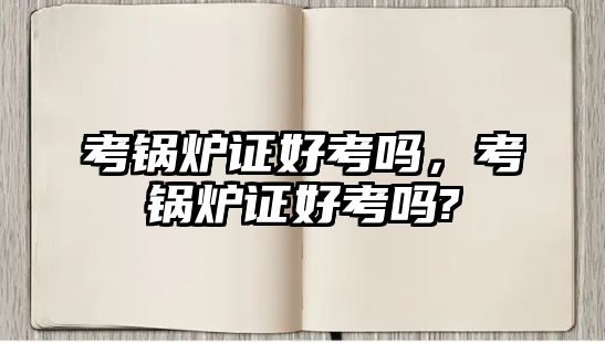 考鍋爐證好考嗎，考鍋爐證好考嗎?