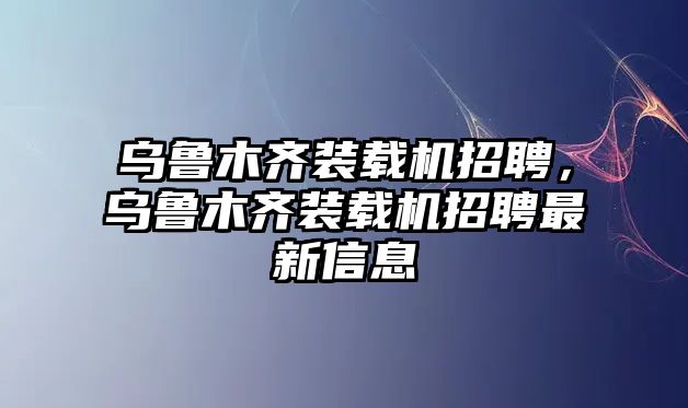 烏魯木齊裝載機招聘，烏魯木齊裝載機招聘最新信息