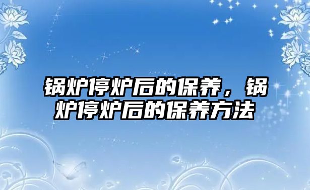 鍋爐停爐后的保養(yǎng)，鍋爐停爐后的保養(yǎng)方法