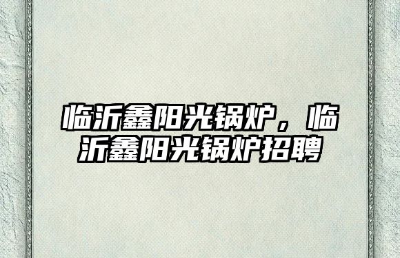 臨沂鑫陽光鍋爐，臨沂鑫陽光鍋爐招聘