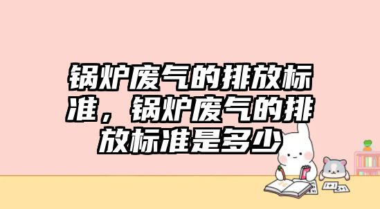 鍋爐廢氣的排放標準，鍋爐廢氣的排放標準是多少