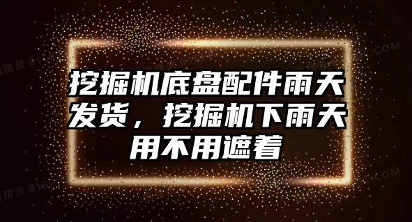 挖掘機底盤配件雨天發(fā)貨，挖掘機下雨天用不用遮著