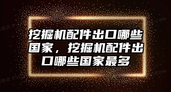 挖掘機配件出口哪些國家，挖掘機配件出口哪些國家最多