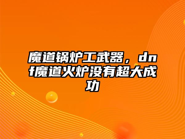 魔道鍋爐工武器，dnf魔道火爐沒有超大成功