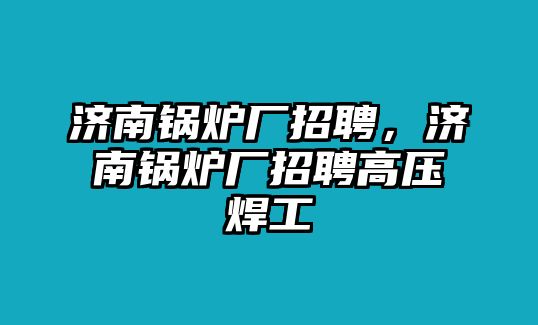 濟(jì)南鍋爐廠招聘，濟(jì)南鍋爐廠招聘高壓焊工