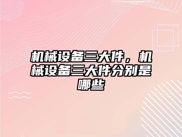 機械設備三大件，機械設備三大件分別是哪些