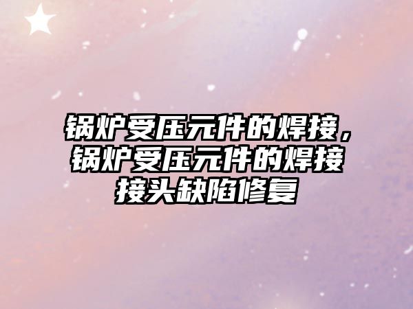 鍋爐受壓元件的焊接，鍋爐受壓元件的焊接接頭缺陷修復(fù)