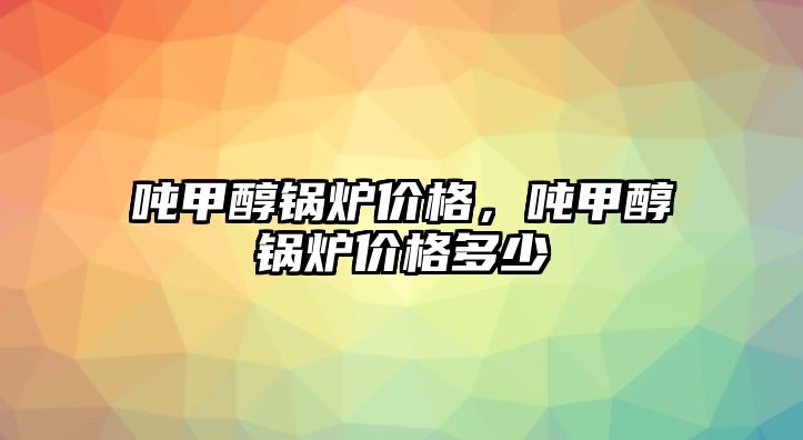 噸甲醇鍋爐價格，噸甲醇鍋爐價格多少