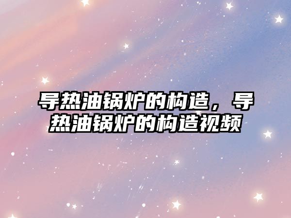 導熱油鍋爐的構造，導熱油鍋爐的構造視頻