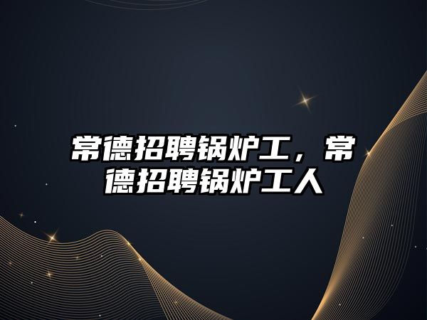 常德招聘鍋爐工，常德招聘鍋爐工人